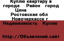 Куплю квартиру в городе! › Район ­ город › Цена ­ 2 000 000 - Ростовская обл., Новочеркасск г. Недвижимость » Куплю   